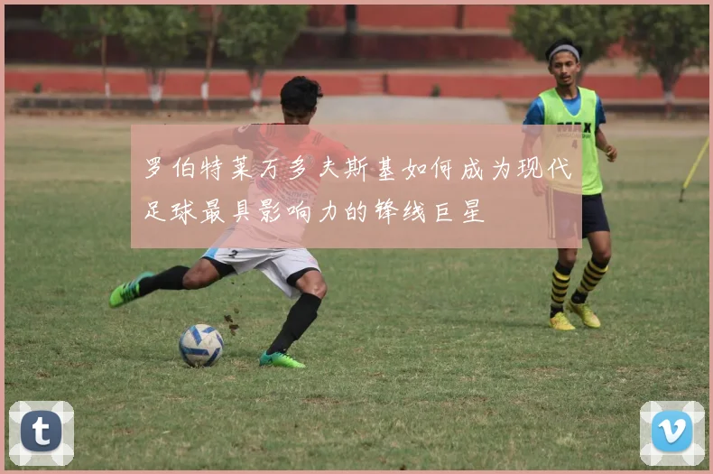 罗伯特莱万多夫斯基如何成为现代足球最具影响力的锋线巨星