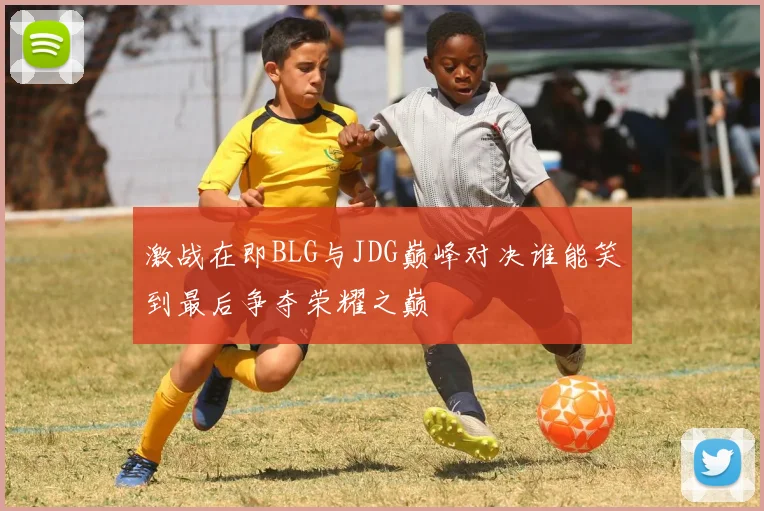 激战在即BLG与JDG巅峰对决谁能笑到最后争夺荣耀之巅