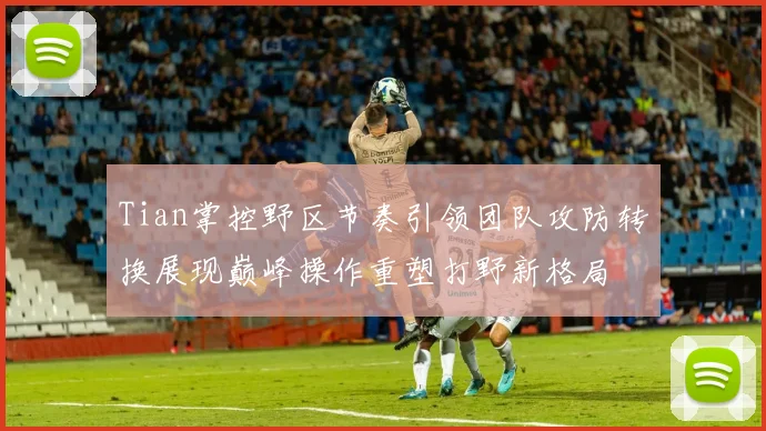 Tian掌控野区节奏引领团队攻防转换展现巅峰操作重塑打野新格局