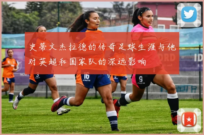 史蒂文杰拉德的传奇足球生涯与他对英超和国家队的深远影响