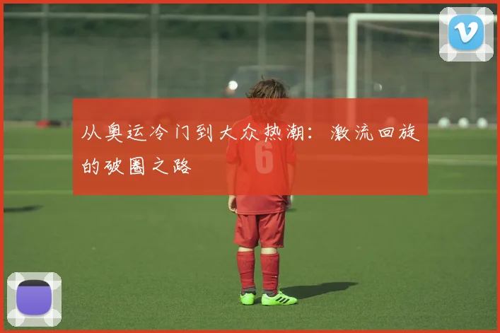 从奥运冷门到大众热潮：激流回旋的破圈之路
