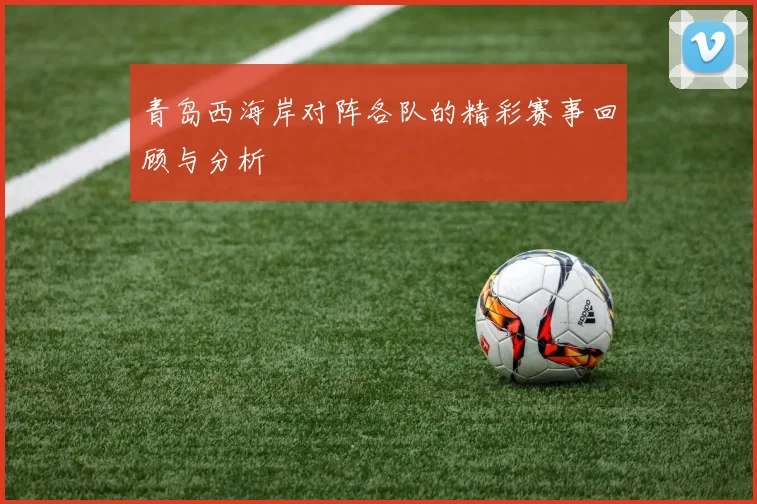 青岛西海岸对阵各队的精彩赛事回顾与分析