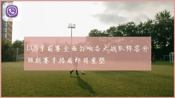 LCS季前赛全面打响各大战队阵容升级新赛季格局即将重塑