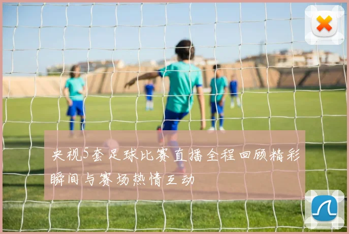 央视5套足球比赛直播全程回顾精彩瞬间与赛场热情互动