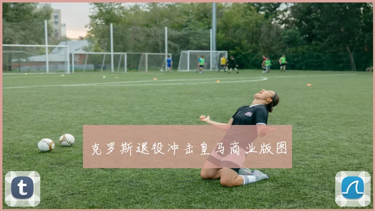 克罗斯退役冲击皇马商业版图