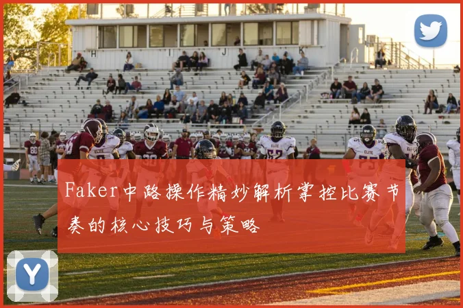 Faker中路操作精妙解析掌控比赛节奏的核心技巧与策略