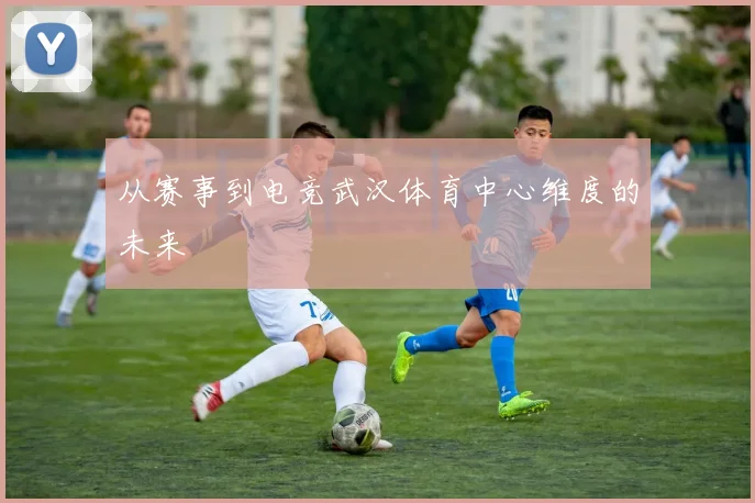从赛事到电竞武汉体育中心维度的未来