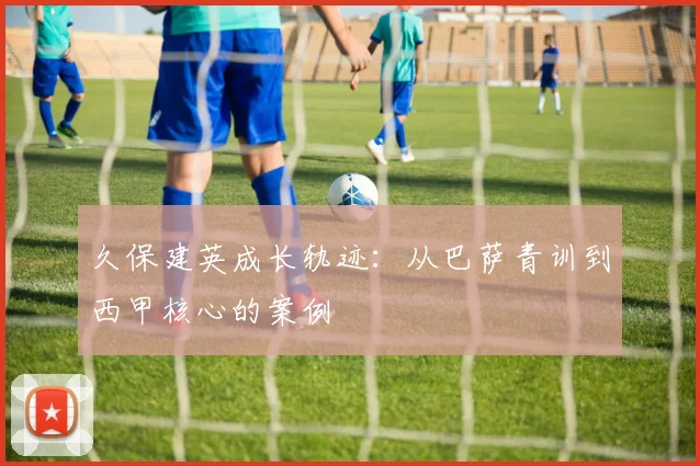 久保建英成长轨迹：从巴萨青训到西甲核心的案例