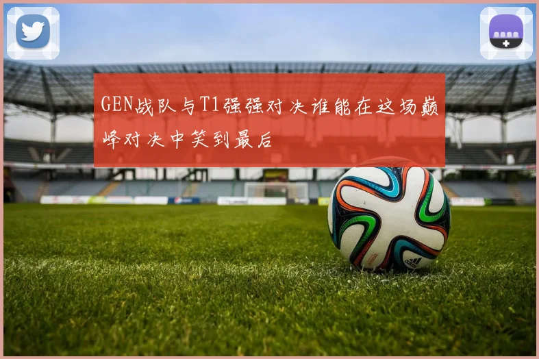 GEN战队与T1强强对决谁能在这场巅峰对决中笑到最后