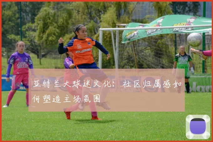 亚特兰大球迷文化：社区归属感如何塑造主场氛围