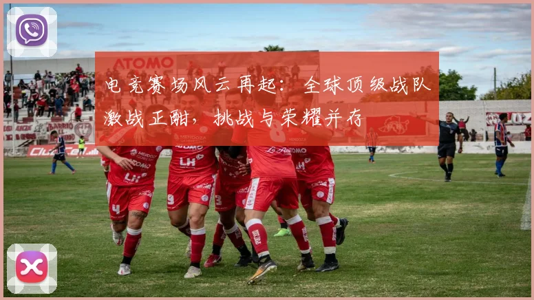 电竞赛场风云再起：全球顶级战队激战正酣，挑战与荣耀并存