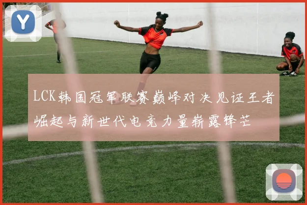 LCK韩国冠军联赛巅峰对决见证王者崛起与新世代电竞力量崭露锋芒