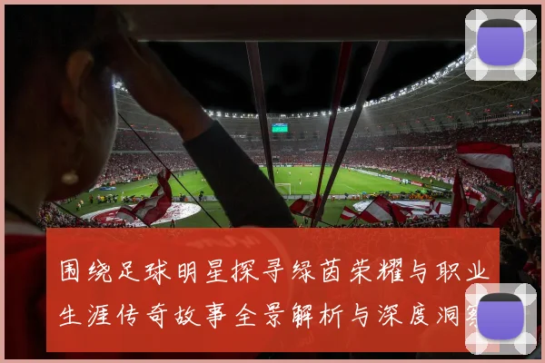 围绕足球明星探寻绿茵荣耀与职业生涯传奇故事全景解析与深度洞察