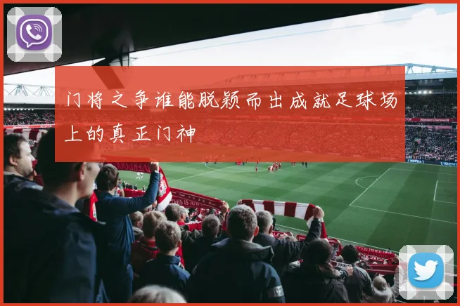 门将之争谁能脱颖而出成就足球场上的真正门神